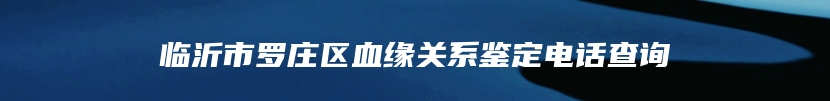 临沂市罗庄区血缘关系鉴定电话查询