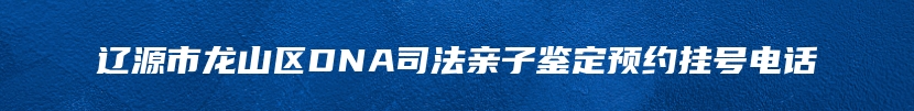 辽源市龙山区DNA司法亲子鉴定预约挂号电话