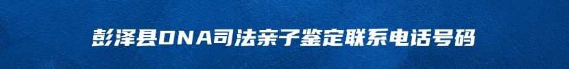 彭泽县DNA司法亲子鉴定联系电话号码