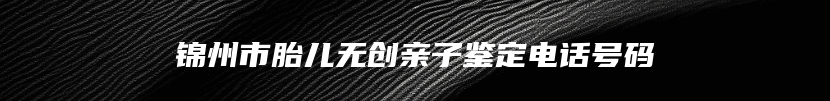 锦州市胎儿无创亲子鉴定电话号码