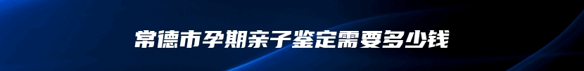 常德市孕期亲子鉴定需要多少钱