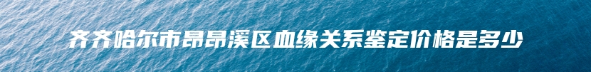 齐齐哈尔市昂昂溪区血缘关系鉴定价格是多少