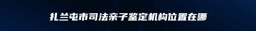 扎兰屯市司法亲子鉴定机构位置在哪