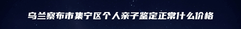 乌兰察布市集宁区个人亲子鉴定正常什么价格