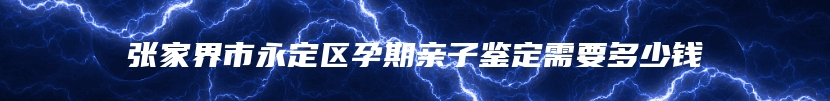 张家界市永定区孕期亲子鉴定需要多少钱