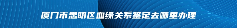 厦门市思明区血缘关系鉴定去哪里办理