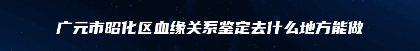 广元市昭化区血缘关系鉴定去什么地方能做