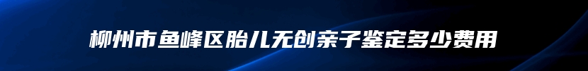 柳州市鱼峰区胎儿无创亲子鉴定多少费用