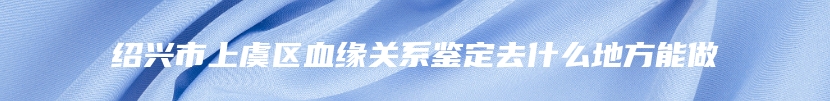 绍兴市上虞区血缘关系鉴定去什么地方能做