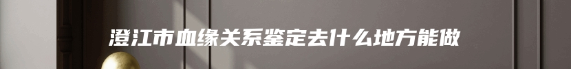 澄江市血缘关系鉴定去什么地方能做