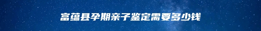 富蕴县孕期亲子鉴定需要多少钱