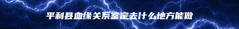 平利县血缘关系鉴定去什么地方能做