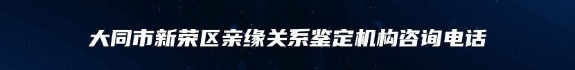 大同市新荣区亲缘关系鉴定机构咨询电话