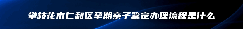 攀枝花市仁和区孕期亲子鉴定办理流程是什么