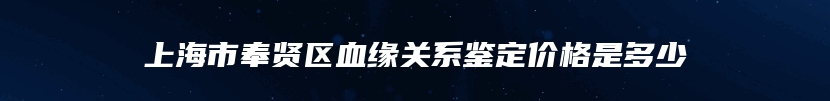 上海市奉贤区血缘关系鉴定价格是多少