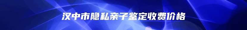 汉中市隐私亲子鉴定收费价格