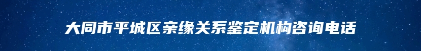 大同市平城区亲缘关系鉴定机构咨询电话