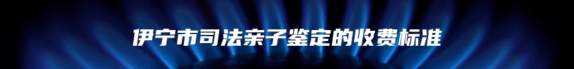 伊宁市司法亲子鉴定的收费标准
