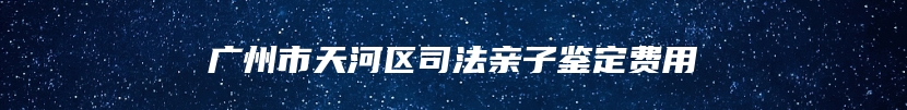 广州市天河区司法亲子鉴定费用