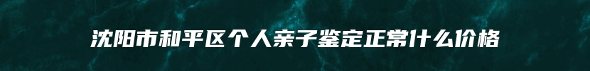 沈阳市和平区个人亲子鉴定正常什么价格