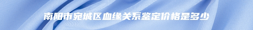 南阳市宛城区血缘关系鉴定价格是多少