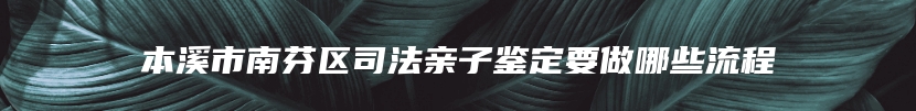 本溪市南芬区司法亲子鉴定要做哪些流程