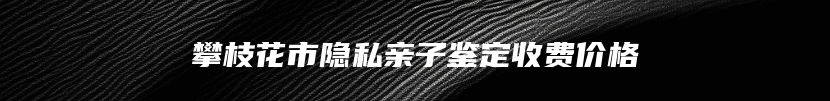 攀枝花市隐私亲子鉴定收费价格