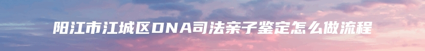 阳江市江城区DNA司法亲子鉴定怎么做流程