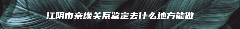 江阴市亲缘关系鉴定去什么地方能做