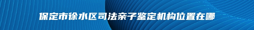 保定市徐水区司法亲子鉴定机构位置在哪