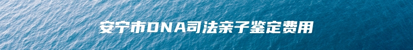 安宁市DNA司法亲子鉴定费用