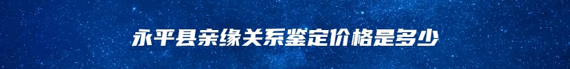 永平县亲缘关系鉴定价格是多少