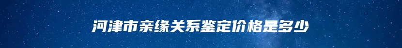 河津市亲缘关系鉴定价格是多少