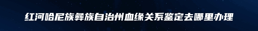 红河哈尼族彝族自治州血缘关系鉴定去哪里办理