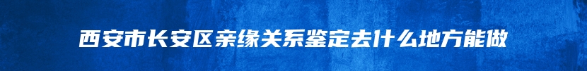 西安市长安区亲缘关系鉴定去什么地方能做
