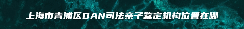 上海市青浦区DAN司法亲子鉴定机构位置在哪