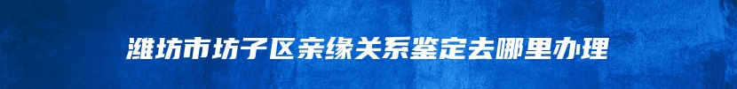 潍坊市坊子区亲缘关系鉴定去哪里办理