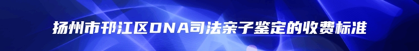 扬州市邗江区DNA司法亲子鉴定的收费标准