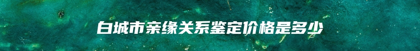 白城市亲缘关系鉴定价格是多少