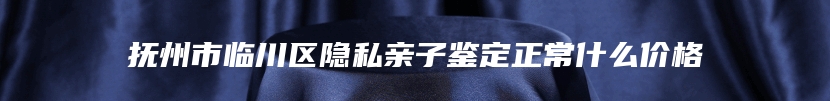 抚州市临川区隐私亲子鉴定正常什么价格