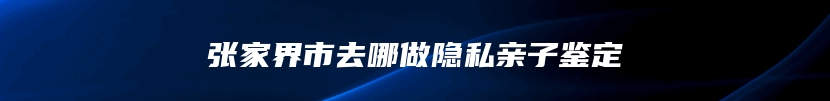 张家界市去哪做隐私亲子鉴定