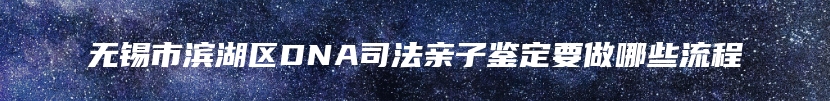 无锡市滨湖区DNA司法亲子鉴定要做哪些流程