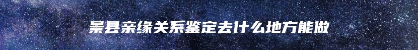 景县亲缘关系鉴定去什么地方能做