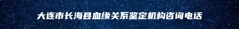大连市长海县血缘关系鉴定机构咨询电话