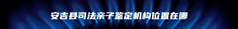 安吉县司法亲子鉴定机构位置在哪