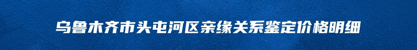 乌鲁木齐市头屯河区亲缘关系鉴定价格明细