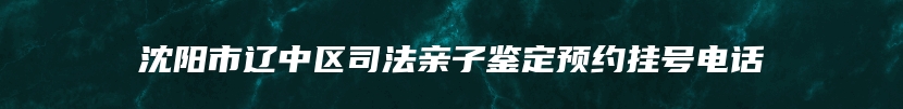 沈阳市辽中区司法亲子鉴定预约挂号电话
