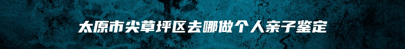 太原市尖草坪区去哪做个人亲子鉴定