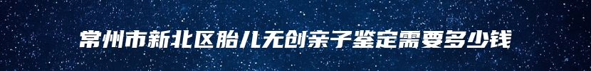 常州市新北区胎儿无创亲子鉴定需要多少钱