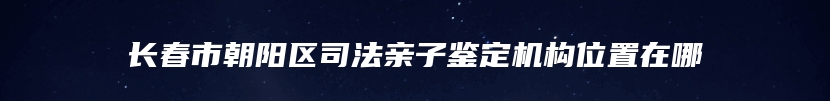 长春市朝阳区司法亲子鉴定机构位置在哪